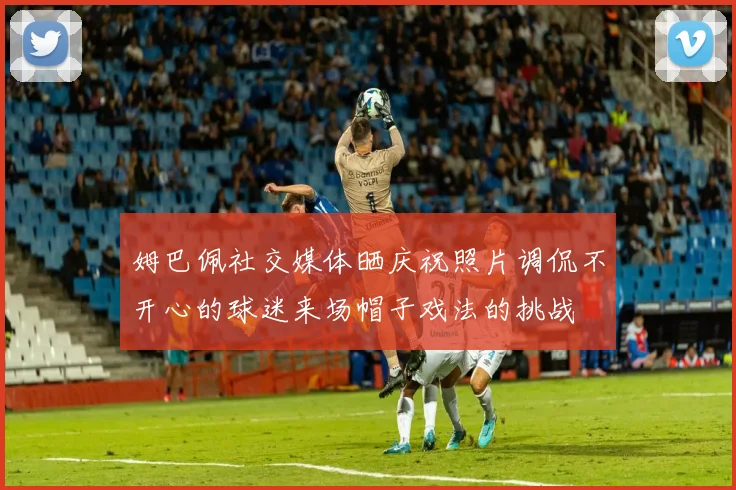 姆巴佩社交媒体晒庆祝照片调侃不开心的球迷来场帽子戏法的挑战
