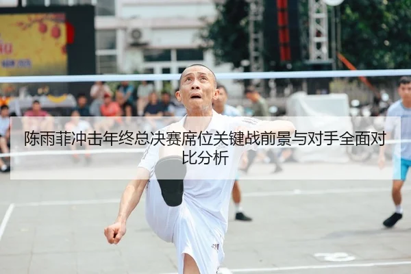 陈雨菲冲击年终总决赛席位关键战前景与对手全面对比分析
